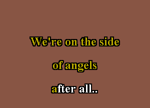 We're 011 the side

of angels

after all..