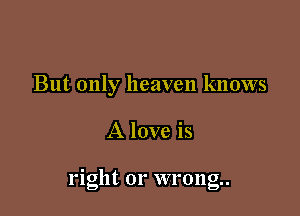 But only heaven knows

A love is

nght or wrong.