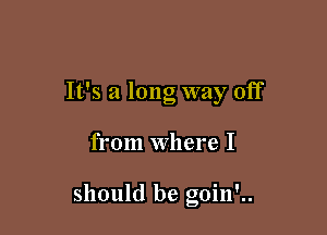 It's a long way off

from Where I

should be goin'..