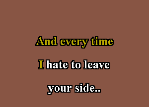 And every time

I hate to leave

your side..