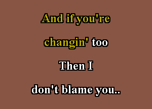 And if you're
changin' too

Then I

don't blame you..