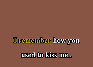 I remember how you

used to kiss me..