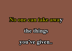 No one can take away

the things

you've given