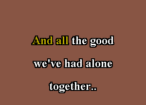 And all the good

we've had alone

together..