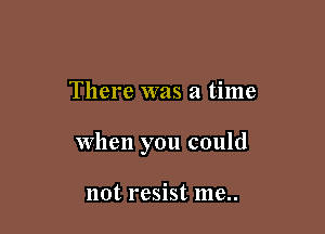 There was a time

when you could

not resist me..