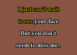 I just can't wait

to see your face
But you don't

seem to miss me..