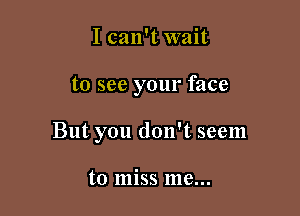 I can't wait

to see your face

But you don't seem

to miss me...