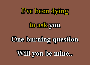 I've been dying
to ask you

One burning question

Will you be mine..
