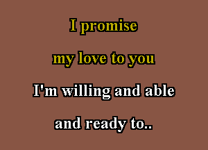 I promise

my love to you

I'm willing and able

and ready t0..