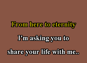 From here to eternity

I'm asking you to

share your life With me..