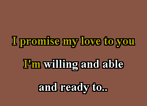 I promise my love to you

I'm willing and able

and ready t0..