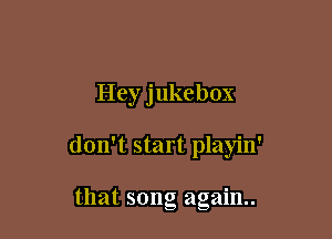 Hey jukebox

don't start playin'

that song again.
