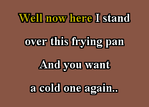 Well now here I stand
over this frying pan

And you want

a cold one again.