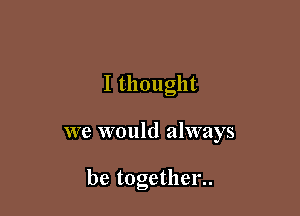 I thought

we would always

be together..