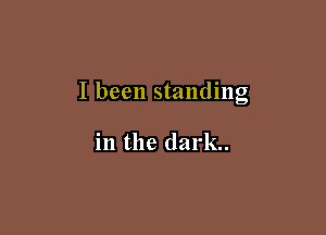 I been standing

in the dark.