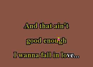 And that ain't

good enou'gh

I wanna fall in love...