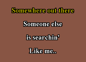 Somewhere out there

Someone else

is searchin'

Like me..