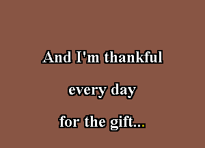 And I'm thankful

every day

for the gift...