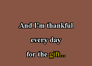 And I'm thankful

every day

for the gift...