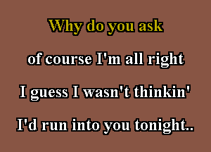 Why do you ask
of course I'm all right
I guess I wasn't thinkin'

I'd run into you tonight