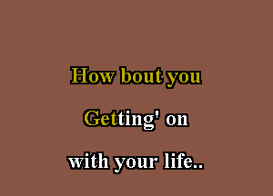 How bout you

Getting' on

With your life..