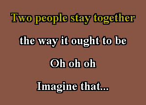Two people stay together

the way it ought to be
Oh oh oh

Imagine that...