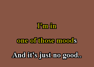 I'm in

one of those moods

And it's just no good..