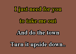 I just need for you

to take me out
And do the town

Turn it upside down.