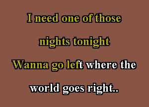 I need one of those

nights tonight

Wanna go left where the

world goes right.