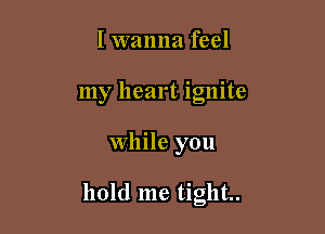 I wanna feel
my heart ignite

While you

hold me tight