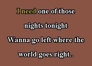 I need one of those

nights tonight

Wanna go left where the

world goes right.