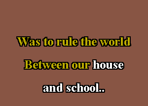 W as to rule the world

Between our house

and school..