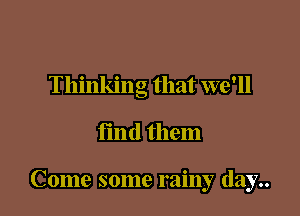 Thinking that we'll

find them

Come some rainy day..