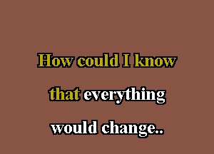 How could I know

that everything

would change.