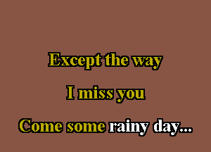 Except the way

I miss you

Come some rainy day...