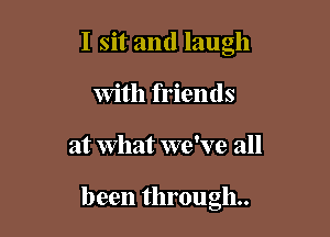 I sit and laugh
With friends

at What we've all

been through.