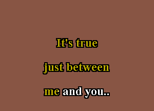 It's true

just between

me and you..