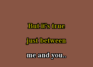 But it's true

just between

me and you..