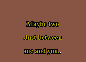 Maybe two

Just between

me and you..