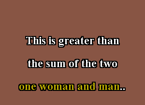 This is greater than

the sum of the two

one woman and man..