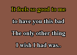 It feels so good to me

to have you this bad

The only other thing

I Wish I had was..