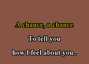 A chance, a chance

To tell you

how I feel about you..