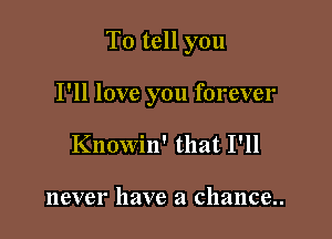 To tell you

I'll love you forever
Knowin' that I'll

never have a chance..