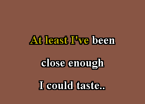 At least I've been

close enough

I could taste..