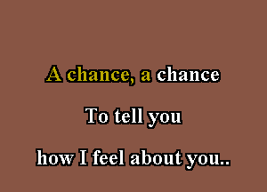 A chance, a chance

To tell you

how I feel about you..