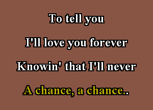 To tell you

I'll love you forever
Knowin' that I'll never

A chance, a chance..