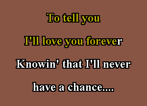 To tell you

I'll love you forever
Knowin' that I'll never

have a chance....