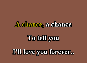 A chance, a chance

To tell you

I'll love you forever