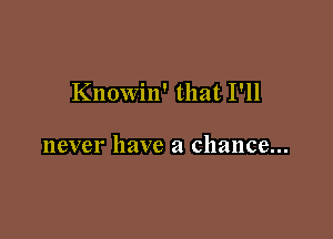Knowin' that I'll

never have a chance...