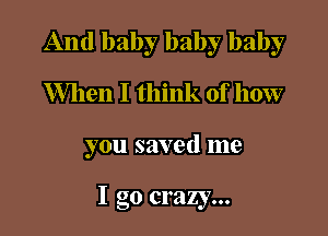 And baby baby baby
When I think of how

you saved me

I go crazy...